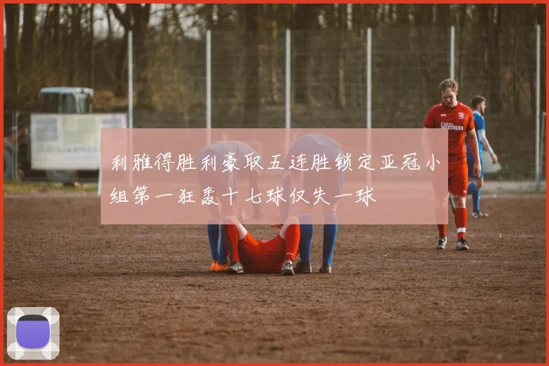 利雅得胜利豪取五连胜锁定亚冠小组第一狂轰十七球仅失一球