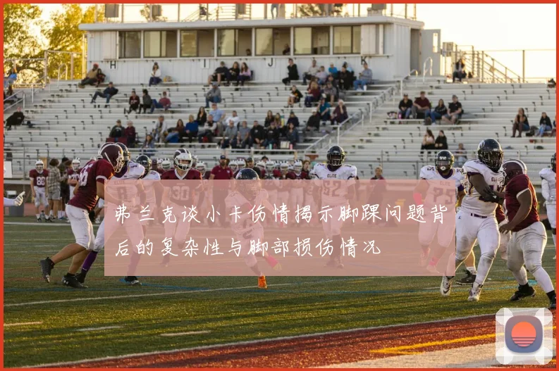 弗兰克谈小卡伤情揭示脚踝问题背后的复杂性与脚部损伤情况