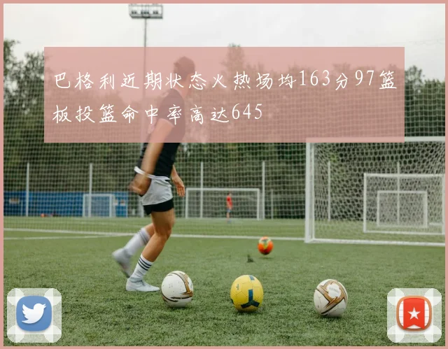 巴格利近期状态火热场均163分97篮板投篮命中率高达645