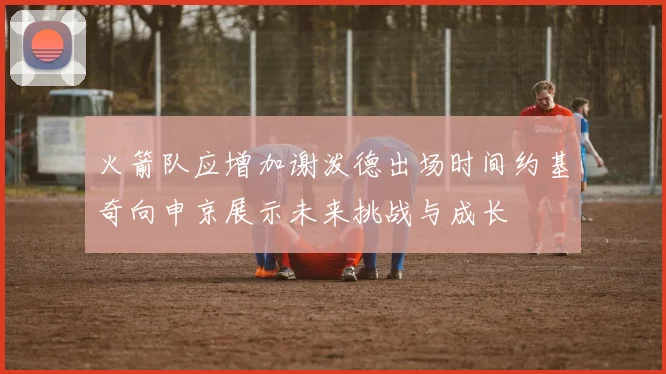 火箭队应增加谢泼德出场时间约基奇向申京展示未来挑战与成长