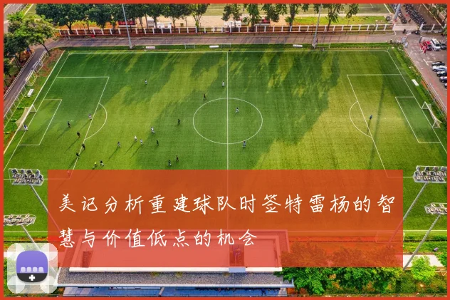 美记分析重建球队时签特雷杨的智慧与价值低点的机会