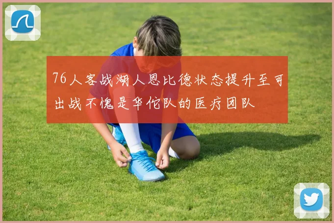 76人客战湖人恩比德状态提升至可出战不愧是华佗队的医疗团队