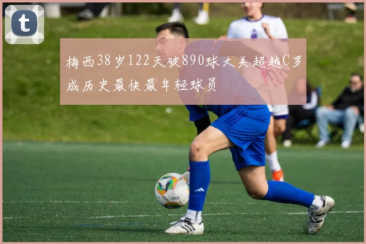 梅西38岁122天破890球大关超越C罗成历史最快最年轻球员