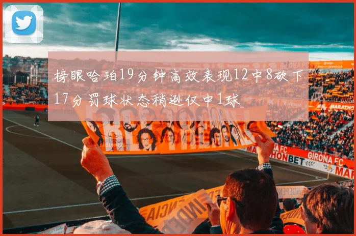 榜眼哈珀19分钟高效表现12中8砍下17分罚球状态稍逊仅中1球