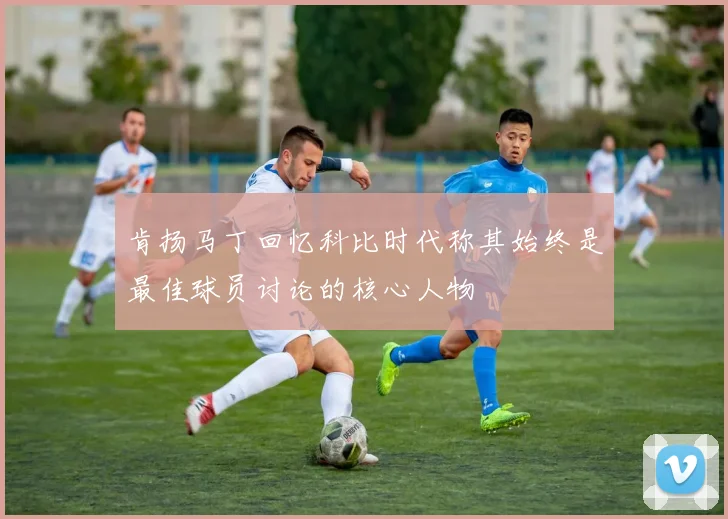 肯扬马丁回忆科比时代称其始终是最佳球员讨论的核心人物