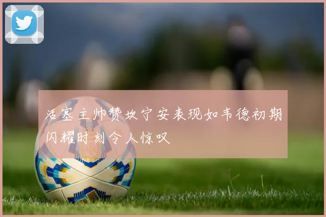 活塞主帅赞坎宁安表现如韦德初期闪耀时刻令人惊叹