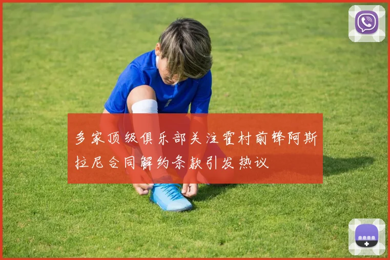 多家顶级俱乐部关注霍村前锋阿斯拉尼合同解约条款引发热议