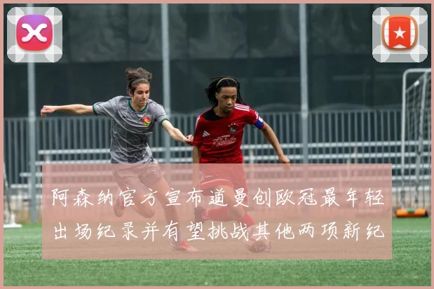 阿森纳官方宣布道曼创欧冠最年轻出场纪录并有望挑战其他两项新纪录