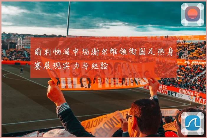 前利物浦中场谢尔维领衔国足热身赛展现实力与经验