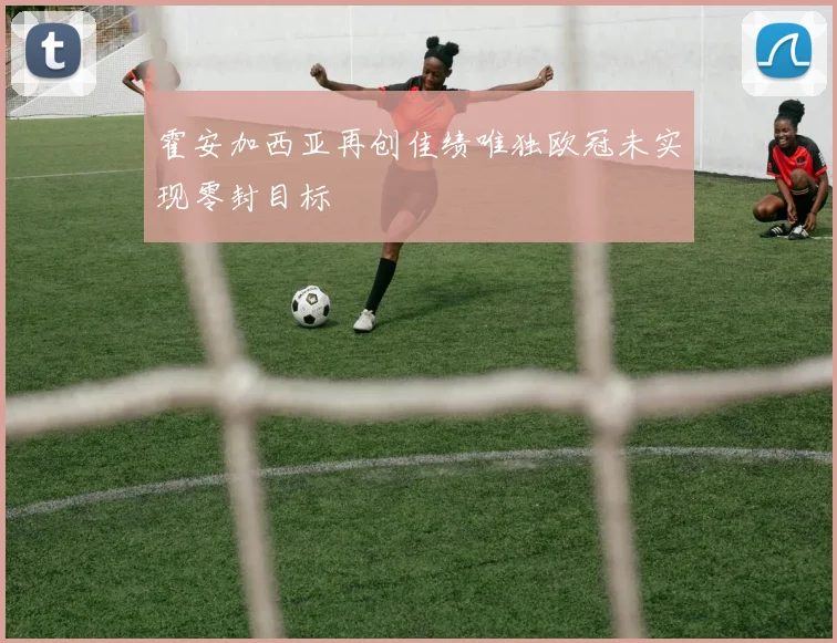 霍安加西亚再创佳绩唯独欧冠未实现零封目标