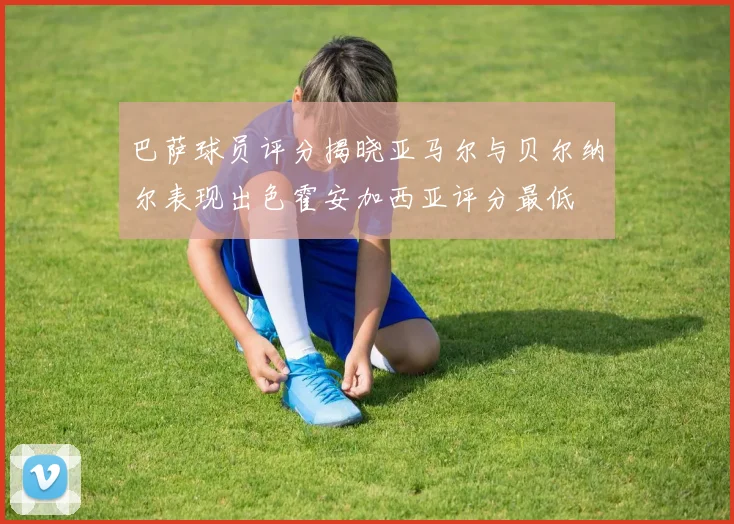 巴萨球员评分揭晓亚马尔与贝尔纳尔表现出色霍安加西亚评分最低