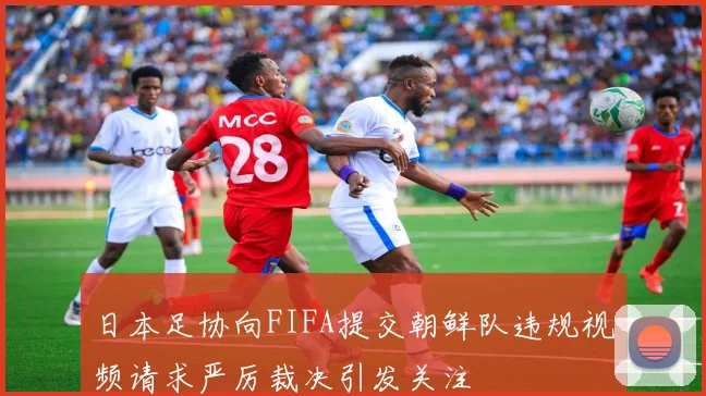 日本足协向FIFA提交朝鲜队违规视频请求严厉裁决引发关注