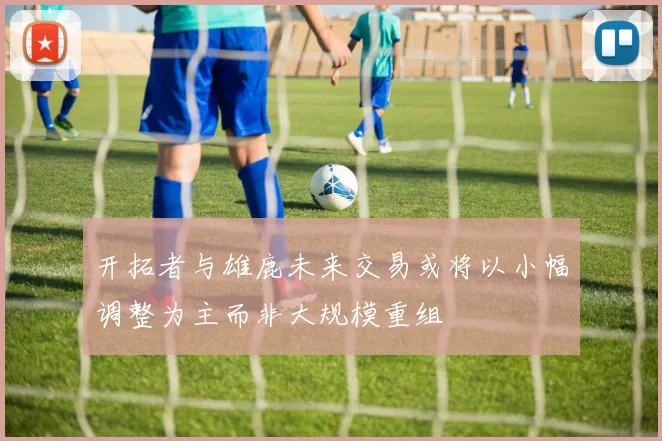 开拓者与雄鹿未来交易或将以小幅调整为主而非大规模重组