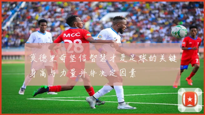 莫德里奇坚信智慧才是足球的关键身高与力量并非决定因素