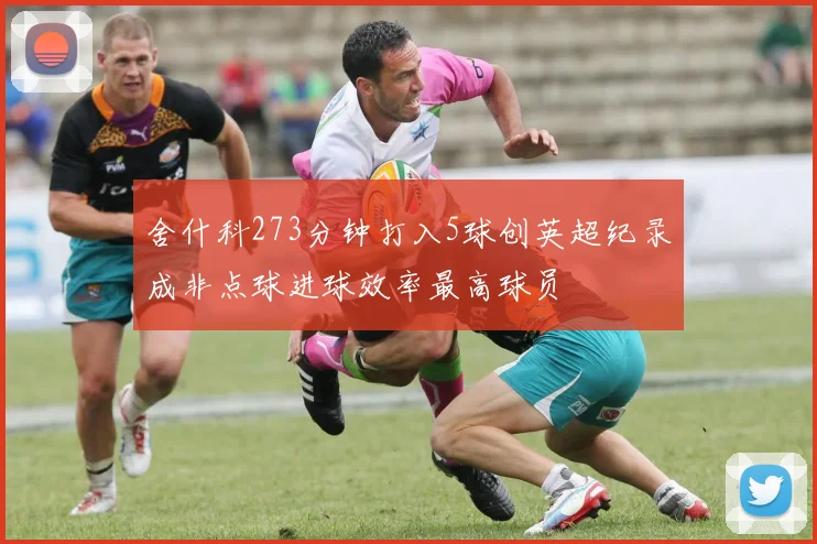 舍什科273分钟打入5球创英超纪录成非点球进球效率最高球员