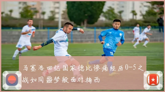 马塞洛回忆国家德比惨痛经历0-5之战如同噩梦般面对梅西