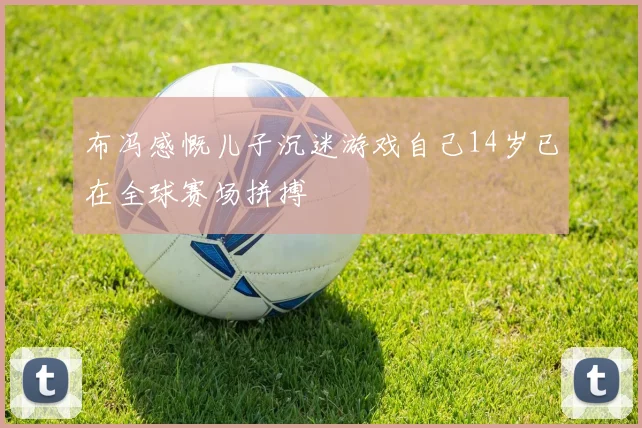 布冯感慨儿子沉迷游戏自己14岁已在全球赛场拼搏