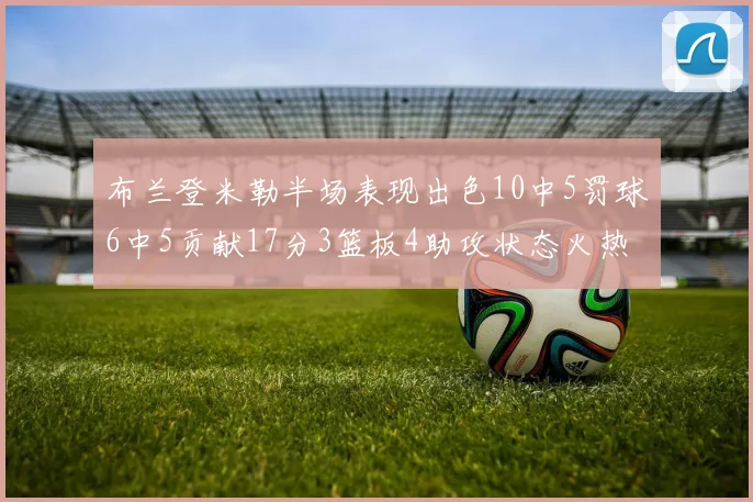 布兰登米勒半场表现出色10中5罚球6中5贡献17分3篮板4助攻状态火热